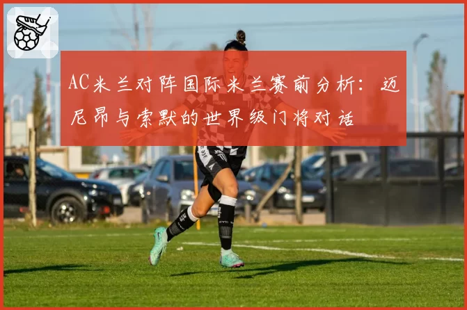 AC米兰对阵国际米兰赛前分析：迈尼昂与索默的世界级门将对话