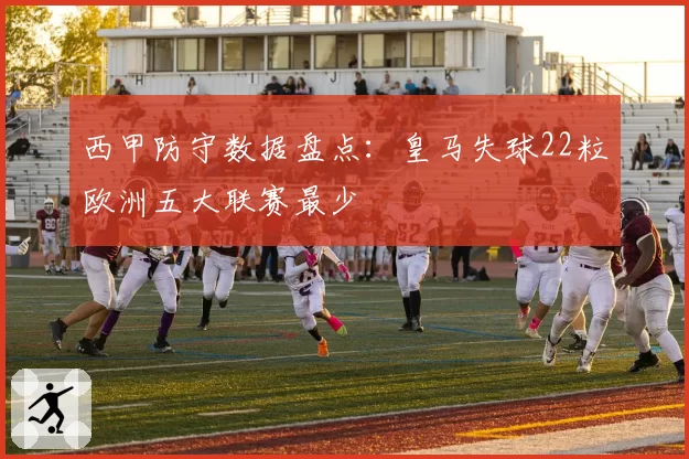 西甲防守数据盘点：皇马失球22粒欧洲五大联赛最少