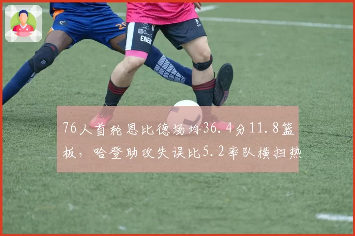 76人首轮恩比德场均36.4分11.8篮板,哈登助攻失误比5.2率队横扫热火